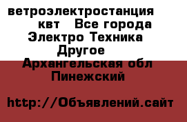 ветроэлектростанция 15-50 квт - Все города Электро-Техника » Другое   . Архангельская обл.,Пинежский 